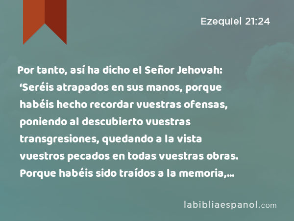 Por tanto, así ha dicho el Señor Jehovah: ‘Seréis atrapados en sus manos, porque habéis hecho recordar vuestras ofensas, poniendo al descubierto vuestras transgresiones, quedando a la vista vuestros pecados en todas vuestras obras. Porque habéis sido traídos a la memoria, seréis apresados por su mano.’ - Ezequiel 21:24