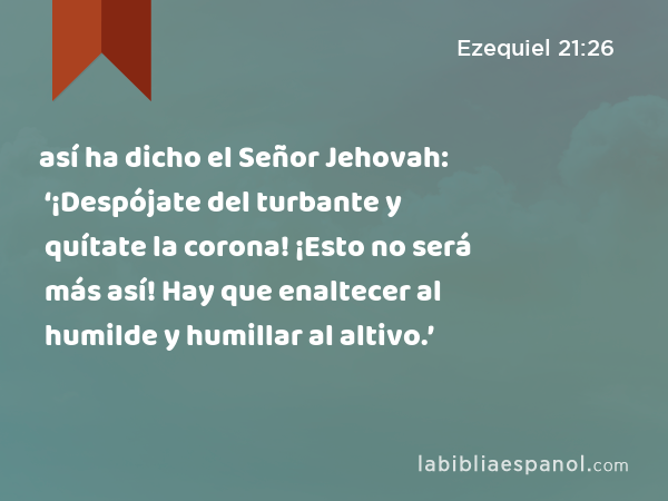 así ha dicho el Señor Jehovah: ‘¡Despójate del turbante y quítate la corona! ¡Esto no será más así! Hay que enaltecer al humilde y humillar al altivo.’ - Ezequiel 21:26
