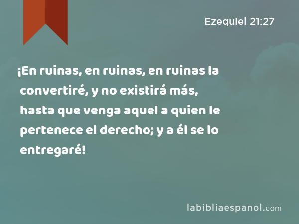 ¡En ruinas, en ruinas, en ruinas la convertiré, y no existirá más, hasta que venga aquel a quien le pertenece el derecho; y a él se lo entregaré! - Ezequiel 21:27