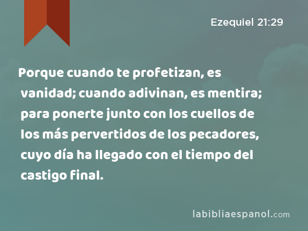 Porque cuando te profetizan, es vanidad; cuando adivinan, es mentira; para ponerte junto con los cuellos de los más pervertidos de los pecadores, cuyo día ha llegado con el tiempo del castigo final. - Ezequiel 21:29