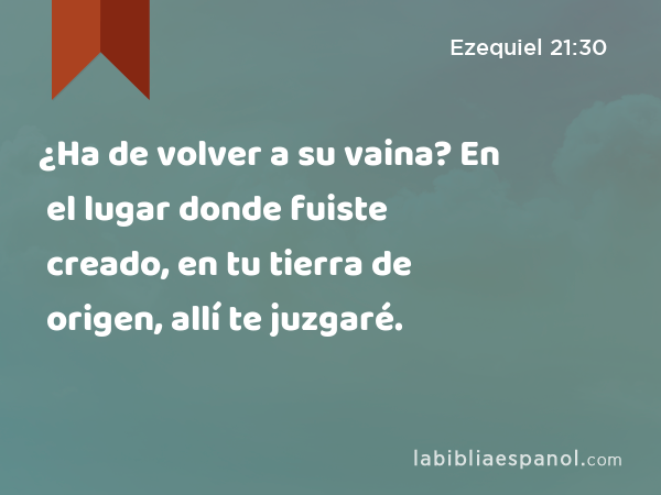 ¿Ha de volver a su vaina? En el lugar donde fuiste creado, en tu tierra de origen, allí te juzgaré. - Ezequiel 21:30