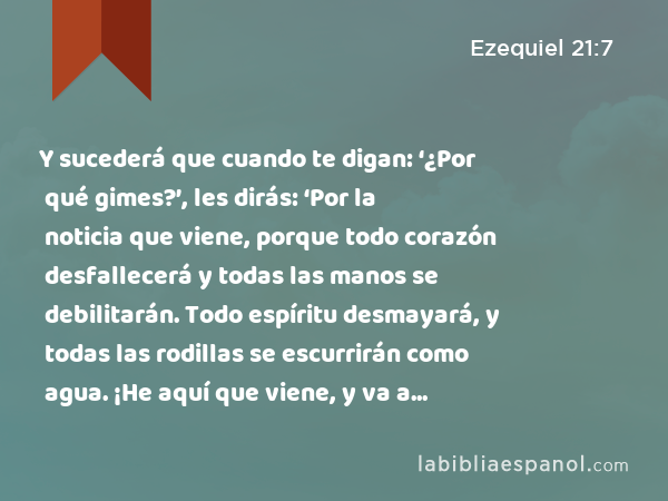 Y sucederá que cuando te digan: ‘¿Por qué gimes?’, les dirás: ‘Por la noticia que viene, porque todo corazón desfallecerá y todas las manos se debilitarán. Todo espíritu desmayará, y todas las rodillas se escurrirán como agua. ¡He aquí que viene, y va a suceder!’,' dice el Señor Jehovah. - Ezequiel 21:7