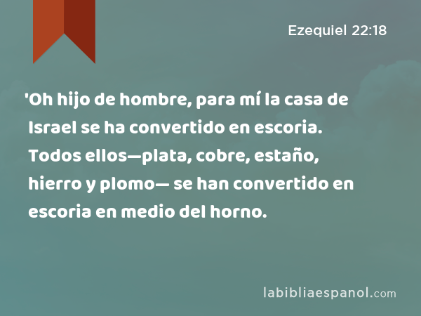 'Oh hijo de hombre, para mí la casa de Israel se ha convertido en escoria. Todos ellos—plata, cobre, estaño, hierro y plomo— se han convertido en escoria en medio del horno. - Ezequiel 22:18