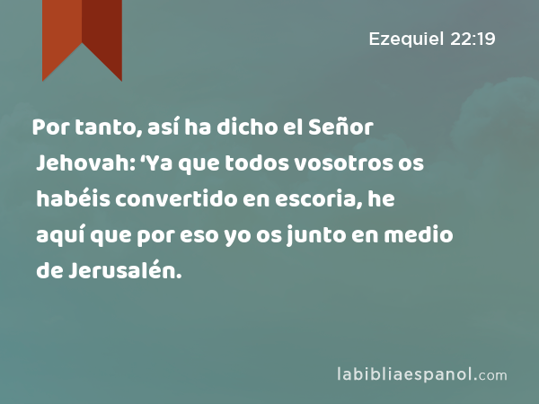 Por tanto, así ha dicho el Señor Jehovah: ‘Ya que todos vosotros os habéis convertido en escoria, he aquí que por eso yo os junto en medio de Jerusalén. - Ezequiel 22:19