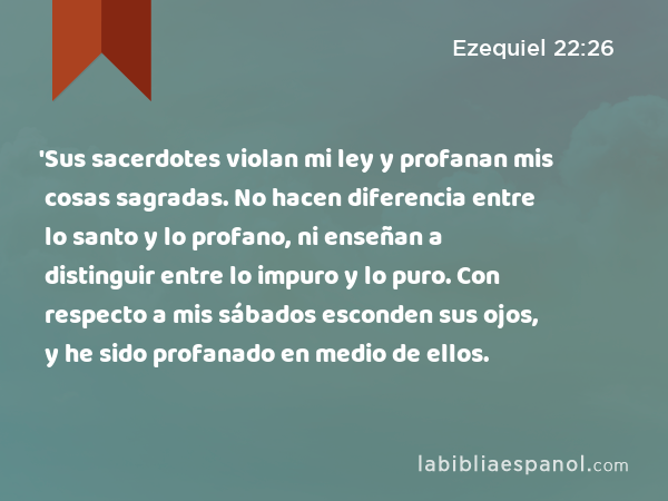 'Sus sacerdotes violan mi ley y profanan mis cosas sagradas. No hacen diferencia entre lo santo y lo profano, ni enseñan a distinguir entre lo impuro y lo puro. Con respecto a mis sábados esconden sus ojos, y he sido profanado en medio de ellos. - Ezequiel 22:26