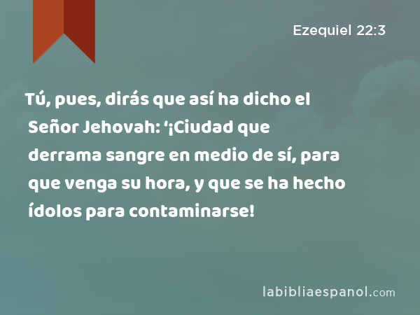 Tú, pues, dirás que así ha dicho el Señor Jehovah: ‘¡Ciudad que derrama sangre en medio de sí, para que venga su hora, y que se ha hecho ídolos para contaminarse! - Ezequiel 22:3