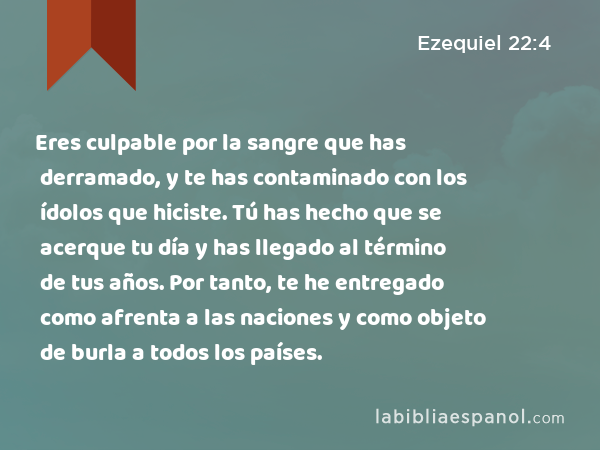 Eres culpable por la sangre que has derramado, y te has contaminado con los ídolos que hiciste. Tú has hecho que se acerque tu día y has llegado al término de tus años. Por tanto, te he entregado como afrenta a las naciones y como objeto de burla a todos los países. - Ezequiel 22:4