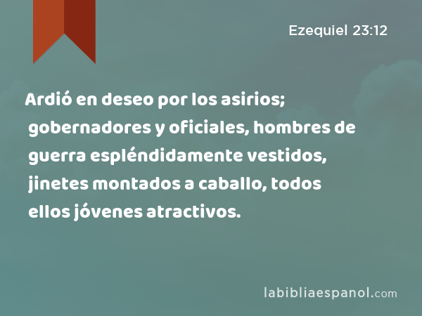 Ardió en deseo por los asirios; gobernadores y oficiales, hombres de guerra espléndidamente vestidos, jinetes montados a caballo, todos ellos jóvenes atractivos. - Ezequiel 23:12