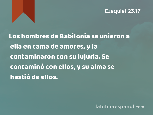 Los hombres de Babilonia se unieron a ella en cama de amores, y la contaminaron con su lujuria. Se contaminó con ellos, y su alma se hastió de ellos. - Ezequiel 23:17