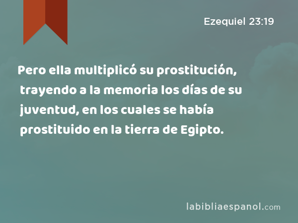 Pero ella multiplicó su prostitución, trayendo a la memoria los días de su juventud, en los cuales se había prostituido en la tierra de Egipto. - Ezequiel 23:19