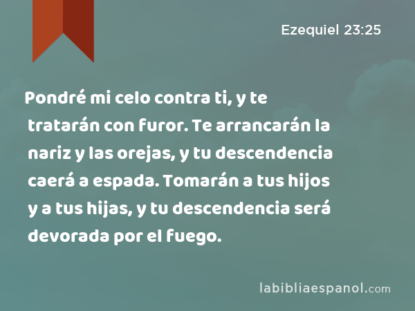 Pondré mi celo contra ti, y te tratarán con furor. Te arrancarán la nariz y las orejas, y tu descendencia caerá a espada. Tomarán a tus hijos y a tus hijas, y tu descendencia será devorada por el fuego. - Ezequiel 23:25