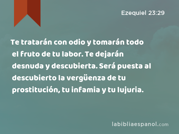 Te tratarán con odio y tomarán todo el fruto de tu labor. Te dejarán desnuda y descubierta. Será puesta al descubierto la vergüenza de tu prostitución, tu infamia y tu lujuria. - Ezequiel 23:29