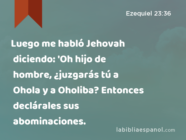 Luego me habló Jehovah diciendo: 'Oh hijo de hombre, ¿juzgarás tú a Ohola y a Oholiba? Entonces declárales sus abominaciones. - Ezequiel 23:36