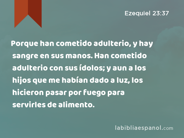 Porque han cometido adulterio, y hay sangre en sus manos. Han cometido adulterio con sus ídolos; y aun a los hijos que me habían dado a luz, los hicieron pasar por fuego para servirles de alimento. - Ezequiel 23:37