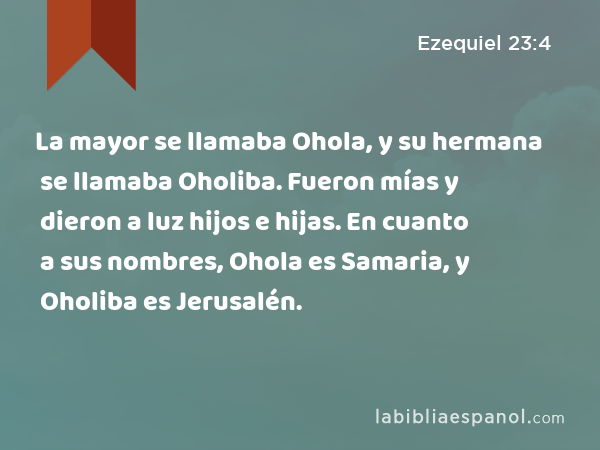 La mayor se llamaba Ohola, y su hermana se llamaba Oholiba. Fueron mías y dieron a luz hijos e hijas. En cuanto a sus nombres, Ohola es Samaria, y Oholiba es Jerusalén. - Ezequiel 23:4