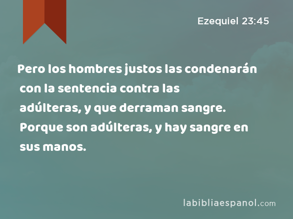 Pero los hombres justos las condenarán con la sentencia contra las adúlteras, y con la sentencia contra las que derraman sangre. Porque son adúlteras, y hay sangre en sus manos. - Ezequiel 23:45