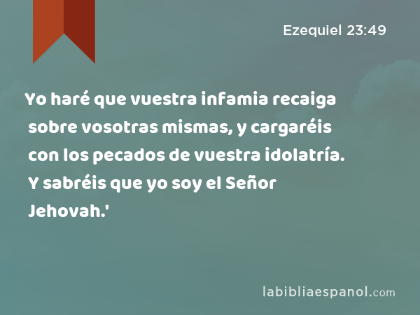 Yo haré que vuestra infamia recaiga sobre vosotras mismas, y cargaréis con los pecados de vuestra idolatría. Y sabréis que yo soy el Señor Jehovah.' - Ezequiel 23:49