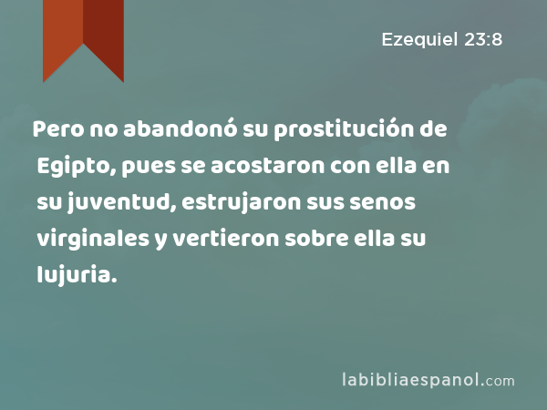 Pero no abandonó su prostitución de Egipto, pues se acostaron con ella en su juventud, estrujaron sus senos virginales y vertieron sobre ella su lujuria. - Ezequiel 23:8