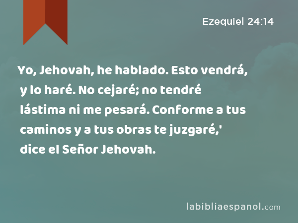 Yo, Jehovah, he hablado. Esto vendrá, y lo haré. No cejaré; no tendré lástima ni me pesará. Conforme a tus caminos y a tus obras te juzgaré,' dice el Señor Jehovah. - Ezequiel 24:14