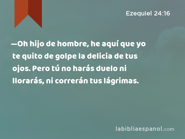 —Oh hijo de hombre, he aquí que yo te quito de golpe la delicia de tus ojos. Pero tú no harás duelo ni llorarás, ni correrán tus lágrimas. - Ezequiel 24:16