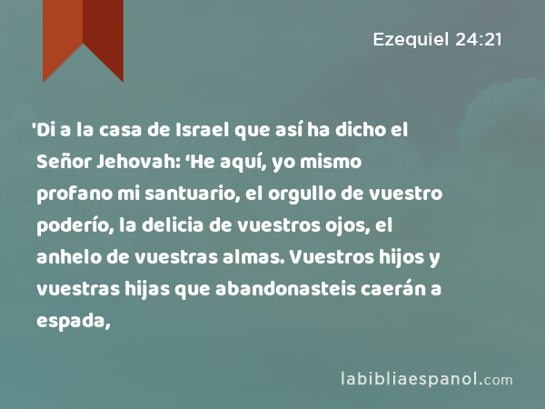 'Di a la casa de Israel que así ha dicho el Señor Jehovah: ‘He aquí, yo mismo profano mi santuario, el orgullo de vuestro poderío, la delicia de vuestros ojos, el anhelo de vuestras almas. Vuestros hijos y vuestras hijas que abandonasteis caerán a espada, - Ezequiel 24:21