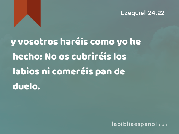 y vosotros haréis como yo he hecho: No os cubriréis los labios ni comeréis pan de duelo. - Ezequiel 24:22