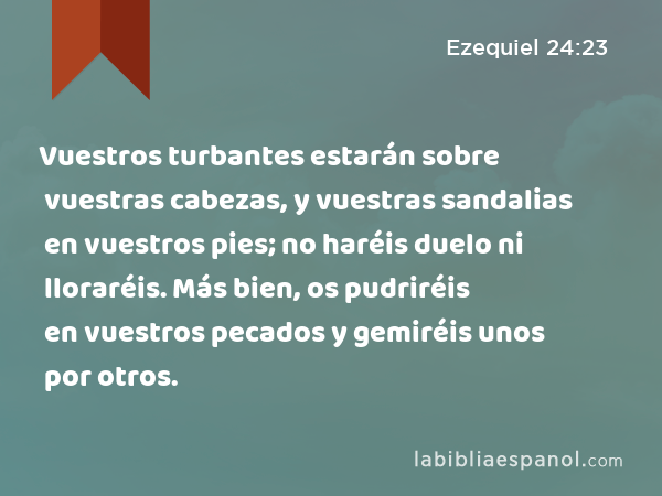 Vuestros turbantes estarán sobre vuestras cabezas, y vuestras sandalias en vuestros pies; no haréis duelo ni lloraréis. Más bien, os pudriréis en vuestros pecados y gemiréis unos por otros. - Ezequiel 24:23