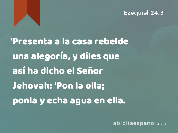 'Presenta a la casa rebelde una alegoría, y diles que así ha dicho el Señor Jehovah: ‘Pon la olla; ponla y echa agua en ella. - Ezequiel 24:3