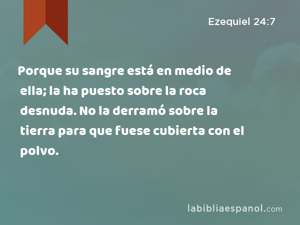 Porque su sangre está en medio de ella; la ha puesto sobre la roca desnuda. No la derramó sobre la tierra para que fuese cubierta con el polvo. - Ezequiel 24:7