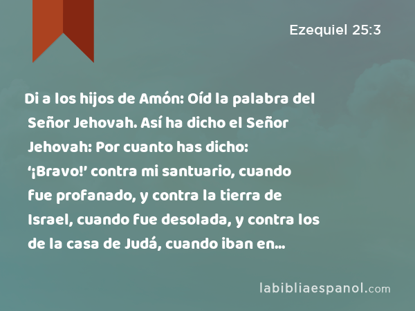 Di a los hijos de Amón: Oíd la palabra del Señor Jehovah. Así ha dicho el Señor Jehovah: Por cuanto has dicho: ‘¡Bravo!’ contra mi santuario, cuando fue profanado, y contra la tierra de Israel, cuando fue desolada, y contra los de la casa de Judá, cuando iban en cautiverio, - Ezequiel 25:3