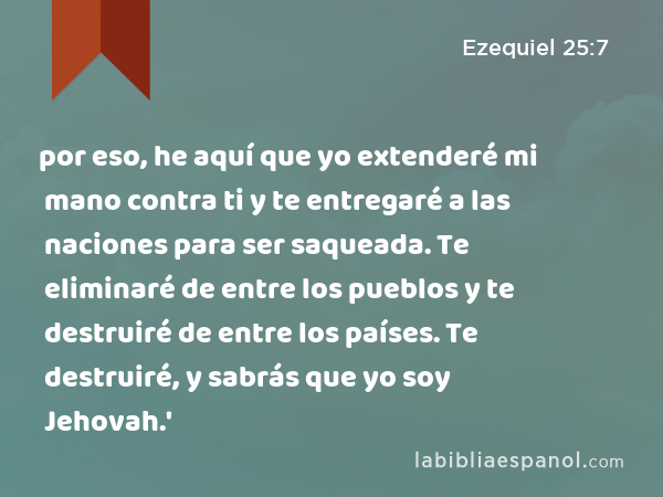 por eso, he aquí que yo extenderé mi mano contra ti y te entregaré a las naciones para ser saqueada. Te eliminaré de entre los pueblos y te destruiré de entre los países. Te destruiré, y sabrás que yo soy Jehovah.' - Ezequiel 25:7