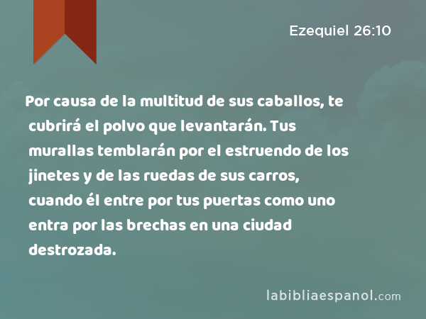 Por causa de la multitud de sus caballos, te cubrirá el polvo que levantarán. Tus murallas temblarán por el estruendo de los jinetes y de las ruedas de sus carros, cuando él entre por tus puertas como uno entra por las brechas en una ciudad destrozada. - Ezequiel 26:10