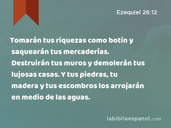 Tomarán tus riquezas como botín y saquearán tus mercaderías. Destruirán tus muros y demolerán tus lujosas casas. Y tus piedras, tu madera y tus escombros los arrojarán en medio de las aguas. - Ezequiel 26:12