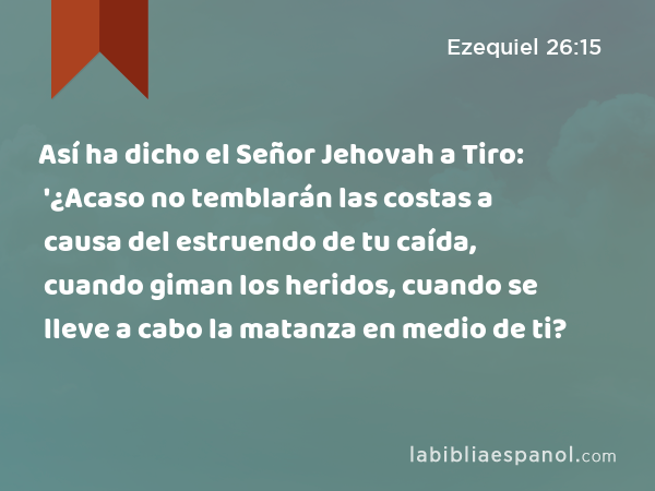 Así ha dicho el Señor Jehovah a Tiro: '¿Acaso no temblarán las costas a causa del estruendo de tu caída, cuando giman los heridos, cuando se lleve a cabo la matanza en medio de ti? - Ezequiel 26:15