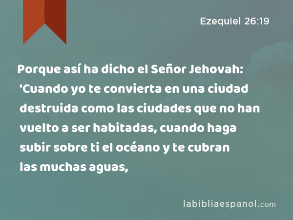 Porque así ha dicho el Señor Jehovah: 'Cuando yo te convierta en una ciudad destruida como las ciudades que no han vuelto a ser habitadas, cuando haga subir sobre ti el océano y te cubran las muchas aguas, - Ezequiel 26:19