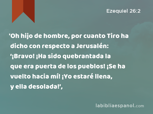 'Oh hijo de hombre, por cuanto Tiro ha dicho con respecto a Jerusalén: ‘¡Bravo! ¡Ha sido quebrantada la que era puerta de los pueblos! ¡Se ha vuelto hacia mí! ¡Yo estaré llena, y ella desolada!’, - Ezequiel 26:2