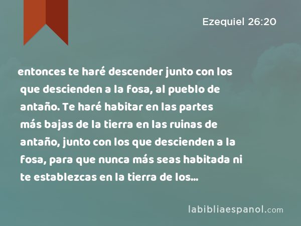 entonces te haré descender junto con los que descienden a la fosa, al pueblo de antaño. Te haré habitar en las partes más bajas de la tierra en las ruinas de antaño, junto con los que descienden a la fosa, para que nunca más seas habitada ni te establezcas en la tierra de los vivientes. - Ezequiel 26:20