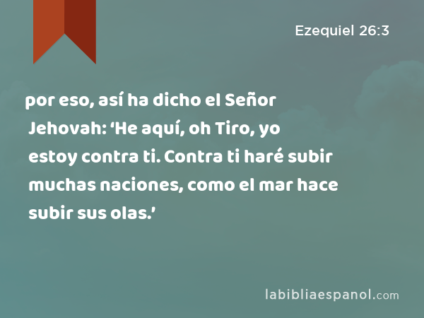 por eso, así ha dicho el Señor Jehovah: ‘He aquí, oh Tiro, yo estoy contra ti. Contra ti haré subir muchas naciones, como el mar hace subir sus olas.’ - Ezequiel 26:3