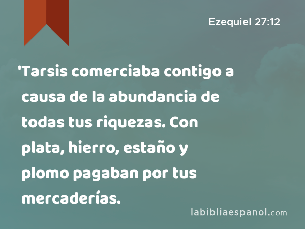 'Tarsis comerciaba contigo a causa de la abundancia de todas tus riquezas. Con plata, hierro, estaño y plomo pagaban por tus mercaderías. - Ezequiel 27:12