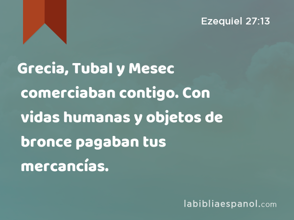 Grecia, Tubal y Mesec comerciaban contigo. Con vidas humanas y objetos de bronce pagaban tus mercancías. - Ezequiel 27:13