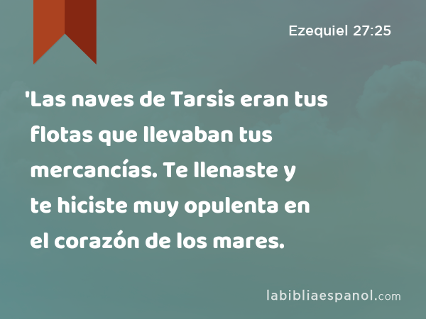 'Las naves de Tarsis eran tus flotas que llevaban tus mercancías. Te llenaste y te hiciste muy opulenta en el corazón de los mares. - Ezequiel 27:25