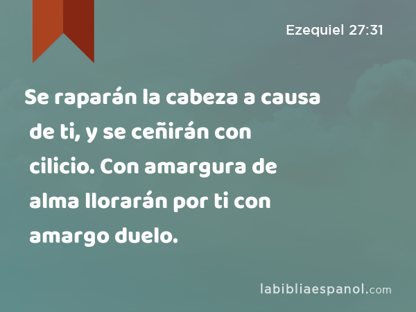 Se raparán la cabeza a causa de ti, y se ceñirán con cilicio. Con amargura de alma llorarán por ti con amargo duelo. - Ezequiel 27:31