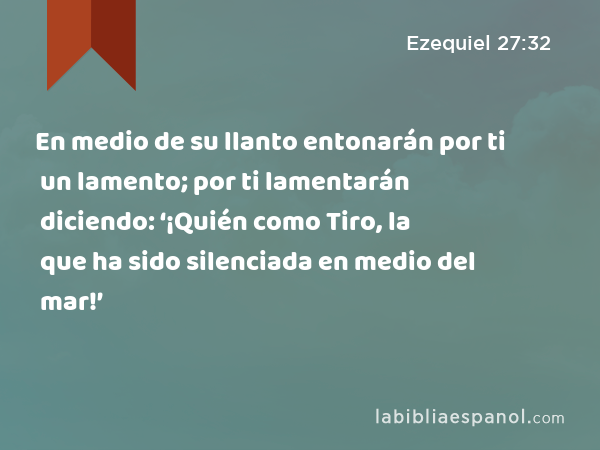 En medio de su llanto entonarán por ti un lamento; por ti lamentarán diciendo: ‘¡Quién como Tiro, la que ha sido silenciada en medio del mar!’ - Ezequiel 27:32