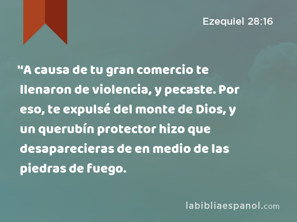 '‘A causa de tu gran comercio te llenaron de violencia, y pecaste. Por eso, te expulsé del monte de Dios, y un querubín protector hizo que desaparecieras de en medio de las piedras de fuego. - Ezequiel 28:16