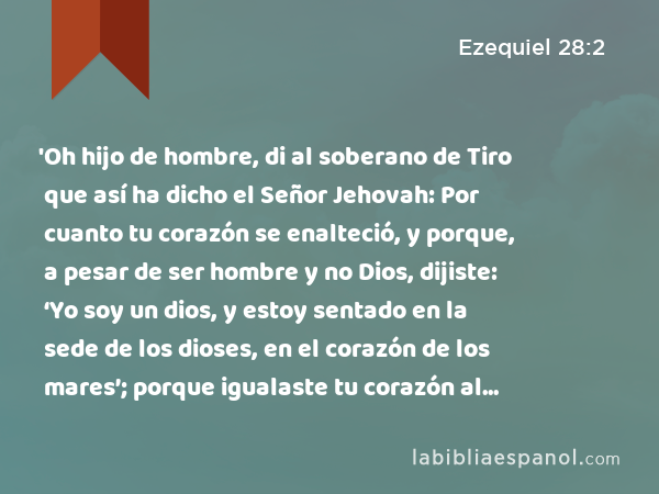 'Oh hijo de hombre, di al soberano de Tiro que así ha dicho el Señor Jehovah: Por cuanto tu corazón se enalteció, y porque, a pesar de ser hombre y no Dios, dijiste: ‘Yo soy un dios, y estoy sentado en la sede de los dioses, en el corazón de los mares’; porque igualaste tu corazón al corazón de Dios, - Ezequiel 28:2