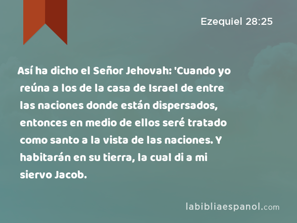 Así ha dicho el Señor Jehovah: 'Cuando yo reúna a los de la casa de Israel de entre las naciones donde están dispersados, entonces en medio de ellos seré tratado como santo a la vista de las naciones. Y habitarán en su tierra, la cual di a mi siervo Jacob. - Ezequiel 28:25