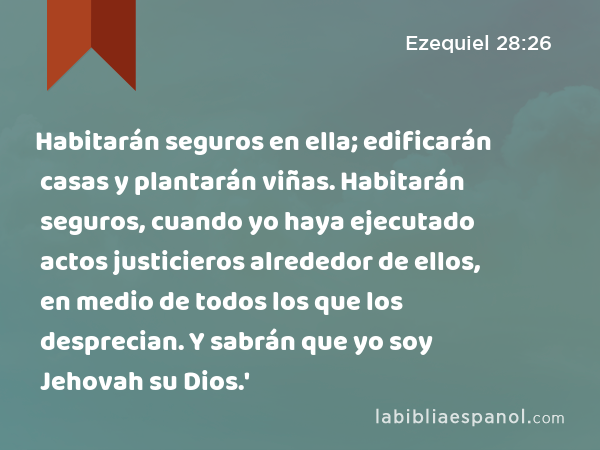 Habitarán seguros en ella; edificarán casas y plantarán viñas. Habitarán seguros, cuando yo haya ejecutado actos justicieros alrededor de ellos, en medio de todos los que los desprecian. Y sabrán que yo soy Jehovah su Dios.' - Ezequiel 28:26