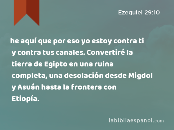 he aquí que por eso yo estoy contra ti y contra tus canales. Convertiré la tierra de Egipto en una ruina completa, una desolación desde Migdol y Asuán hasta la frontera con Etiopía. - Ezequiel 29:10