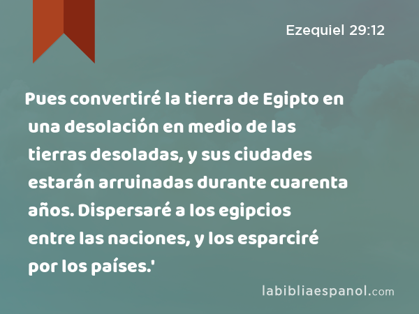 Pues convertiré la tierra de Egipto en una desolación en medio de las tierras desoladas, y sus ciudades estarán arruinadas durante cuarenta años. Dispersaré a los egipcios entre las naciones, y los esparciré por los países.' - Ezequiel 29:12