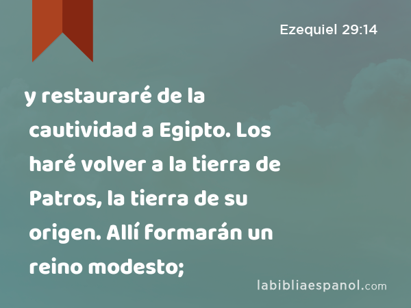 y restauraré de la cautividad a Egipto. Los haré volver a la tierra de Patros, la tierra de su origen. Allí formarán un reino modesto; - Ezequiel 29:14